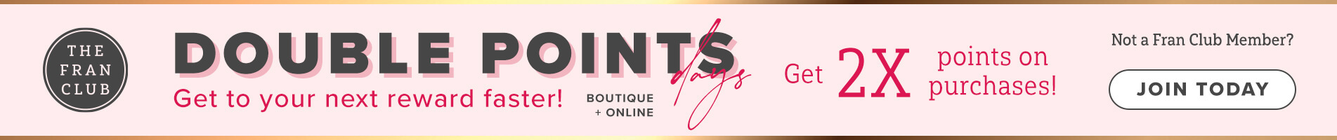 The Fran Club. Double Points Days. Get To Your Next Reward Faster. Boutique + Online. Get 2X Points On Your Purchases. Click Here To Join Today.