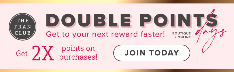 The Fran Club. Double Points Days. Get To Your Next Reward Faster. Boutique + Online. Get 2X Points On Your Purchases. Click Here To Join Today.