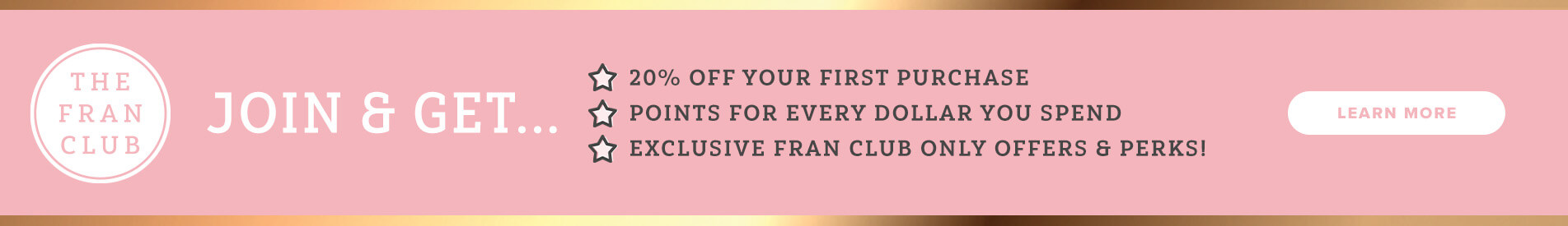 The Fran Club. Join & Get 20% Off Your First Purchase. Points For Every Dollar You Spend. Exclusive Fran Club Only Offers & Perks. Click Here To Learn More
