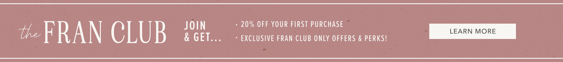 The Fran Club. Join & Get 20% Off Your First Purchase. Points For Every Dollar You Spend. Exclusive Fran Club Only Offers & Perks. Click Here To Learn More
